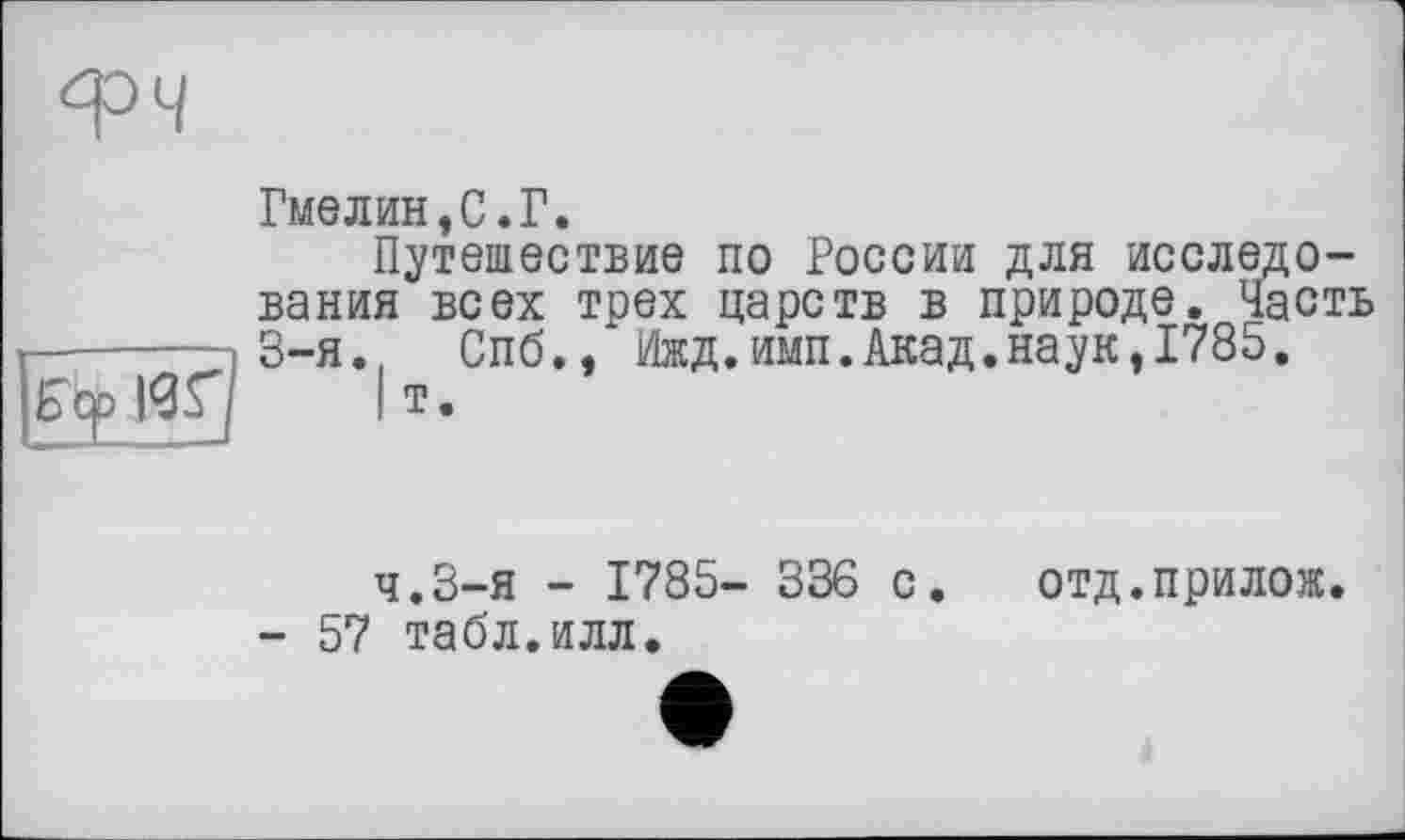 ﻿Гмелин,С.Г.
Путешествие по России для исследования всех трех царств в природе. Часть -------3-я., Спб., Ижд.имп.Акад.наук,1785. Ecpigq |т.
ч.З-я - 1785- 336 с. отд.прилож.
- 57 табл.илл.